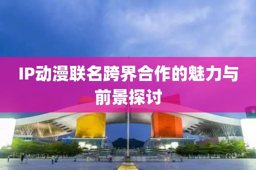 IP動(dòng)漫聯(lián)名跨界合作的魅力與前景探討