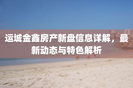 運(yùn)城金鑫房產(chǎn)新盤信息詳解，最新動(dòng)態(tài)與特色解析