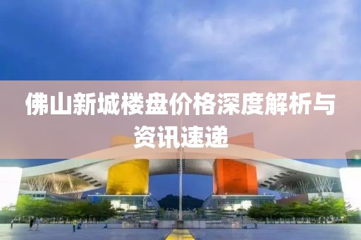 佛山新城樓盤價格深度解析與資訊速遞