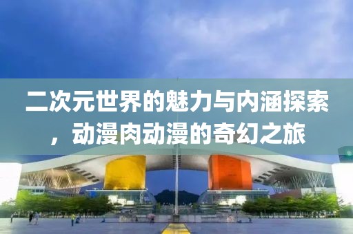 二次元世界的魅力與內涵探索，動漫肉動漫的奇幻之旅