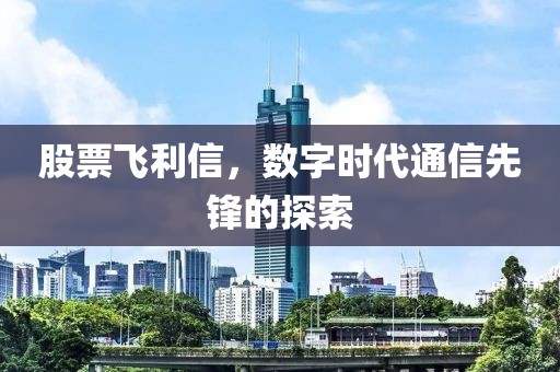 股票飛利信，數(shù)字時(shí)代通信先鋒的探索