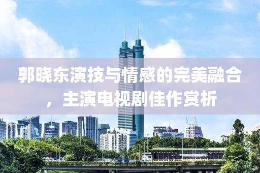 郭曉東演技與情感的完美融合，主演電視劇佳作賞析