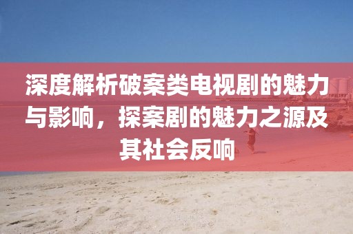 深度解析破案類電視劇的魅力與影響，探案劇的魅力之源及其社會(huì)反響