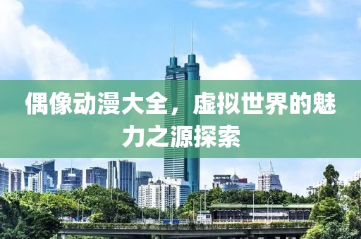 偶像動漫大全，虛擬世界的魅力之源探索