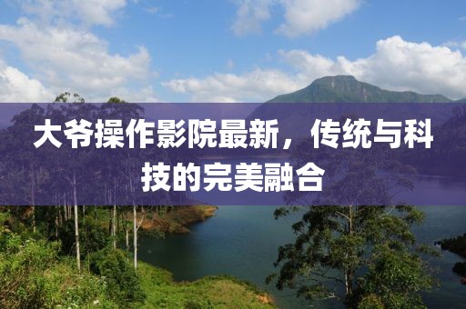 大爺操作影院最新，傳統(tǒng)與科技的完美融合