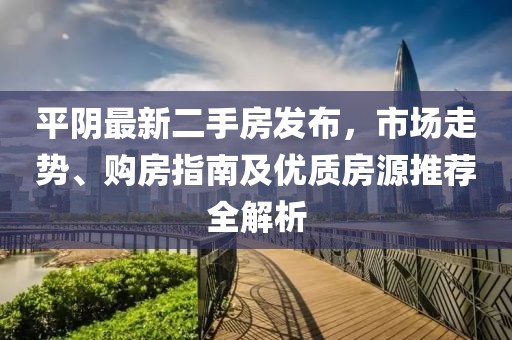 平陰最新二手房發(fā)布，市場(chǎng)走勢(shì)、購(gòu)房指南及優(yōu)質(zhì)房源推薦全解析