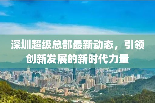 深圳超級總部最新動態(tài)，引領(lǐng)創(chuàng)新發(fā)展的新時代力量