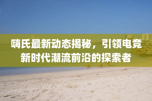 嗨氏最新動(dòng)態(tài)揭秘，引領(lǐng)電競(jìng)新時(shí)代潮流前沿的探索者