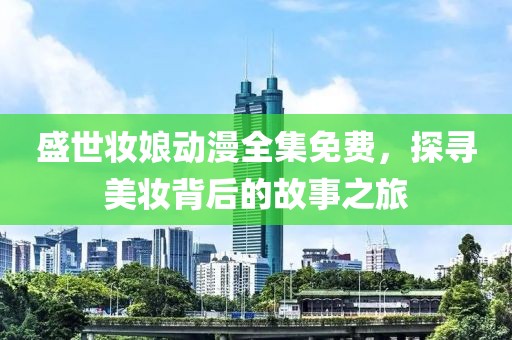 盛世妝娘動漫全集免費，探尋美妝背后的故事之旅