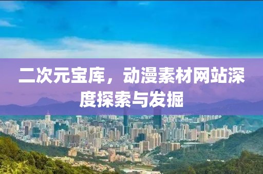 二次元寶庫，動漫素材網(wǎng)站深度探索與發(fā)掘