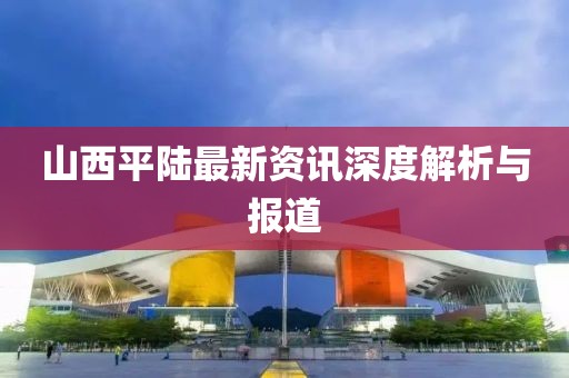 山西平陸最新資訊深度解析與報道