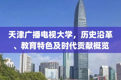天津廣播電視大學(xué)，歷史沿革、教育特色及時代貢獻概覽