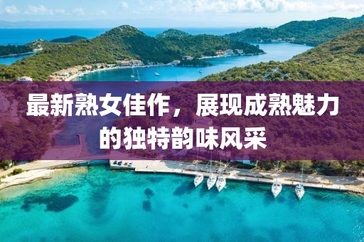 最新熟女佳作，展現(xiàn)成熟魅力的獨(dú)特韻味風(fēng)采