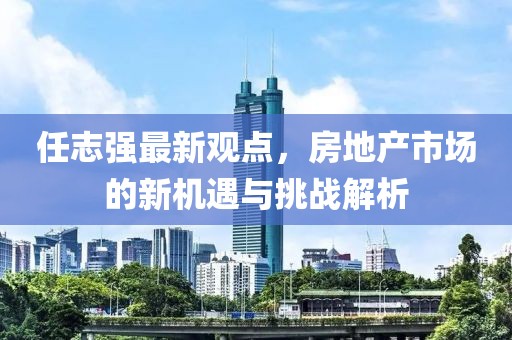 任志強(qiáng)最新觀點，房地產(chǎn)市場的新機(jī)遇與挑戰(zhàn)解析
