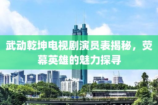 武動(dòng)乾坤電視劇演員表揭秘，熒幕英雄的魅力探尋