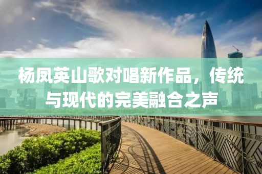 楊鳳英山歌對(duì)唱新作品，傳統(tǒng)與現(xiàn)代的完美融合之聲