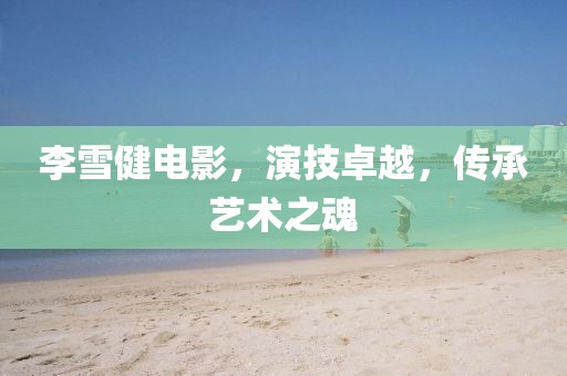 李雪健電影，演技卓越，傳承藝術(shù)之魂
