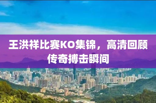 王洪祥比賽KO集錦，高清回顧傳奇搏擊瞬間