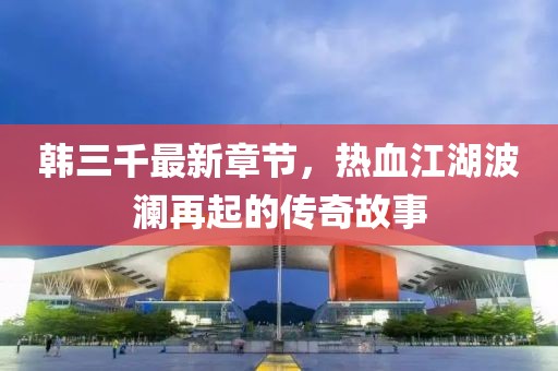 韓三千最新章節(jié)，熱血江湖波瀾再起的傳奇故事