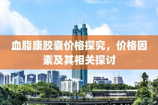 血脂康膠囊價格探究，價格因素及其相關探討