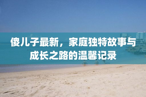 傻兒子最新，家庭獨特故事與成長之路的溫馨記錄