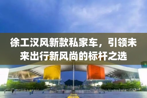 徐工漢風新款私家車，引領(lǐng)未來出行新風尚的標桿之選