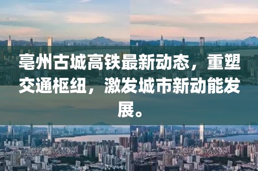 亳州古城高鐵最新動態(tài)，重塑交通樞紐，激發(fā)城市新動能發(fā)展。