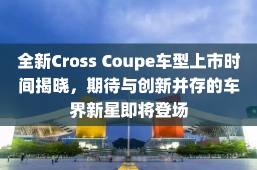 全新Cross Coupe車型上市時間揭曉，期待與創(chuàng)新并存的車界新星即將登場