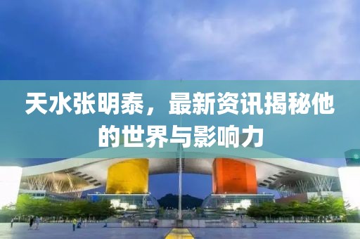 天水張明泰，最新資訊揭秘他的世界與影響力