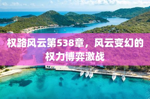 權(quán)路風(fēng)云第538章，風(fēng)云變幻的權(quán)力博弈激戰(zhàn)