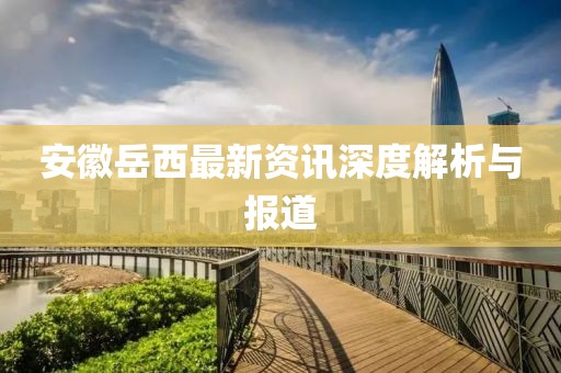 安徽岳西最新資訊深度解析與報道