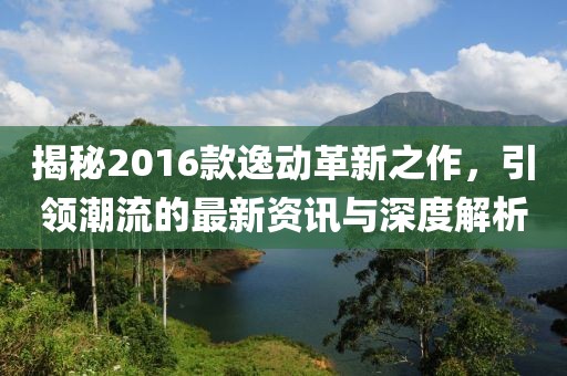 揭秘2016款逸動革新之作，引領(lǐng)潮流的最新資訊與深度解析