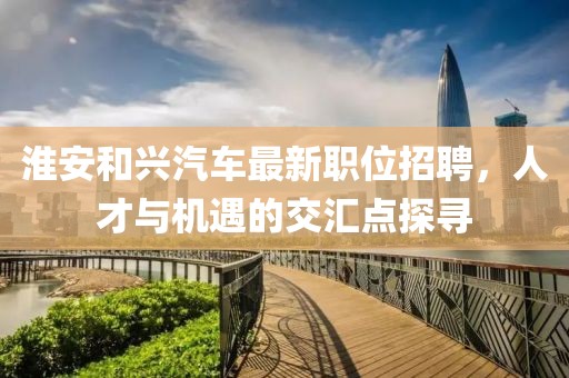 淮安和興汽車最新職位招聘，人才與機(jī)遇的交匯點(diǎn)探尋