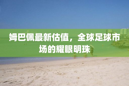 姆巴佩最新估值，全球足球市場(chǎng)的耀眼明珠