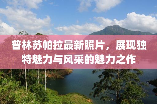 普林蘇帕拉最新照片，展現(xiàn)獨(dú)特魅力與風(fēng)采的魅力之作