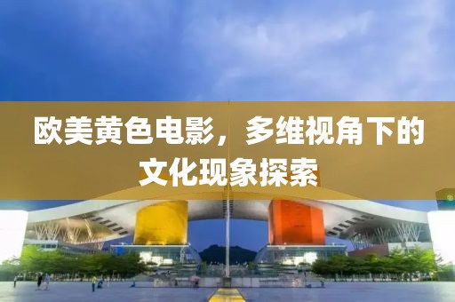 歐美黃色電影，多維視角下的文化現(xiàn)象探索