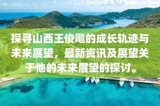 探尋山西王俊飚的成長軌跡與未來展望，最新資訊及展望關(guān)于他的未來展望的探討。