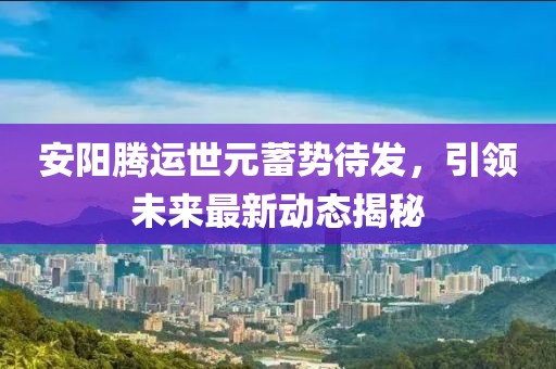 安陽騰運世元蓄勢待發(fā)，引領(lǐng)未來最新動態(tài)揭秘