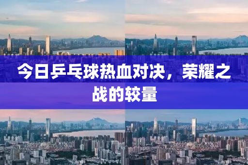 今日乒乓球熱血對(duì)決，榮耀之戰(zhàn)的較量