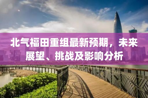 北氣福田重組最新預(yù)期，未來展望、挑戰(zhàn)及影響分析