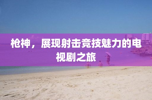 槍神，展現(xiàn)射擊競技魅力的電視劇之旅