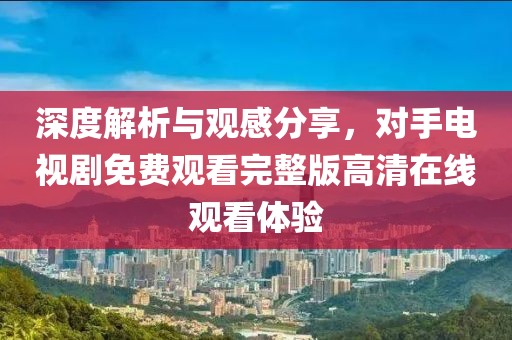 深度解析與觀感分享，對手電視劇免費觀看完整版高清在線觀看體驗