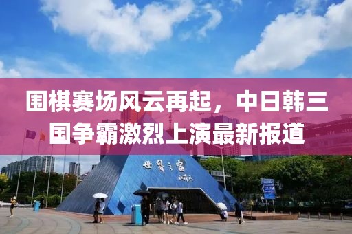 圍棋賽場(chǎng)風(fēng)云再起，中日韓三國(guó)爭(zhēng)霸激烈上演最新報(bào)道