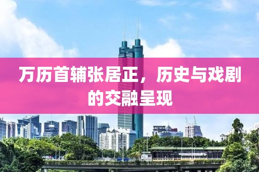 萬歷首輔張居正，歷史與戲劇的交融呈現(xiàn)