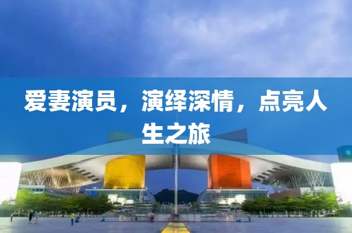 愛妻演員，演繹深情，點亮人生之旅