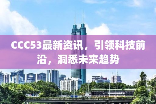 CCC53最新資訊，引領(lǐng)科技前沿，洞悉未來趨勢