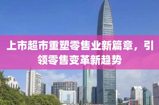 上市超市重塑零售業(yè)新篇章，引領(lǐng)零售變革新趨勢