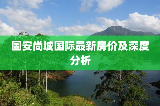 固安尚城國際最新房價及深度分析