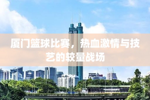 廈門籃球比賽，熱血激情與技藝的較量戰(zhàn)場(chǎng)