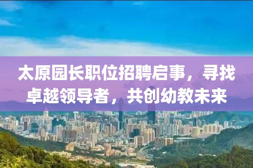 太原園長職位招聘啟事，尋找卓越領導者，共創(chuàng)幼教未來